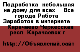 Подработка- небольшая на дому для всех. - Все города Работа » Заработок в интернете   . Карачаево-Черкесская респ.,Карачаевск г.